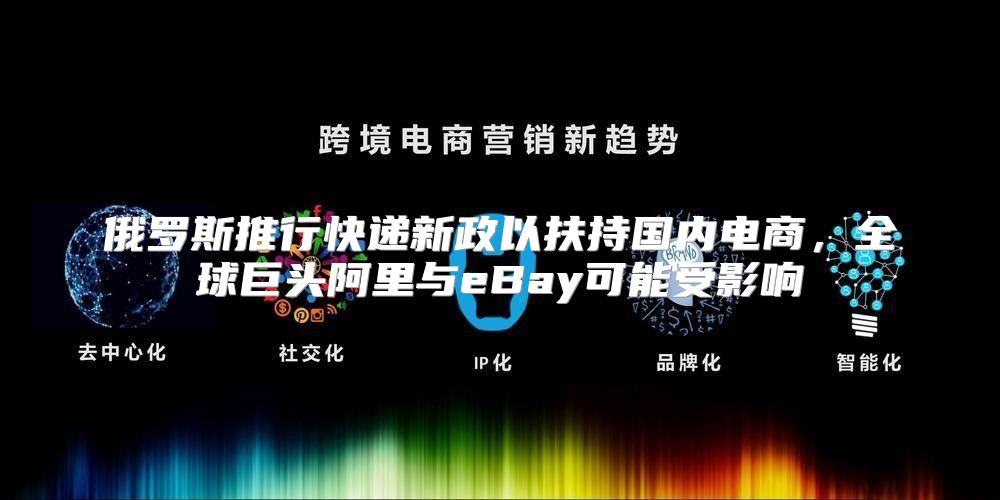俄罗斯推行快递新政以扶持国内电商，全球巨头阿里与eBay可能受影响