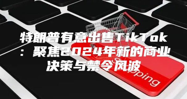 特朗普有意出售TikTok：聚焦2025年新的商业决策与禁令风波