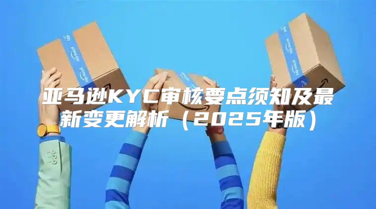 亚马逊KYC审核要点须知及最新变更解析2025年版