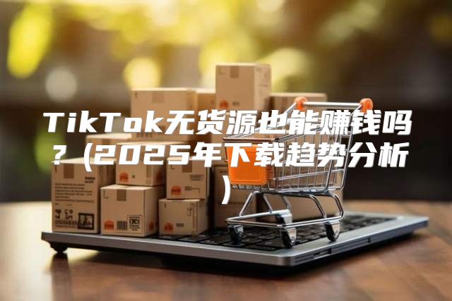 TikTok无货源也能赚钱吗？(2025年下载趋势分析)