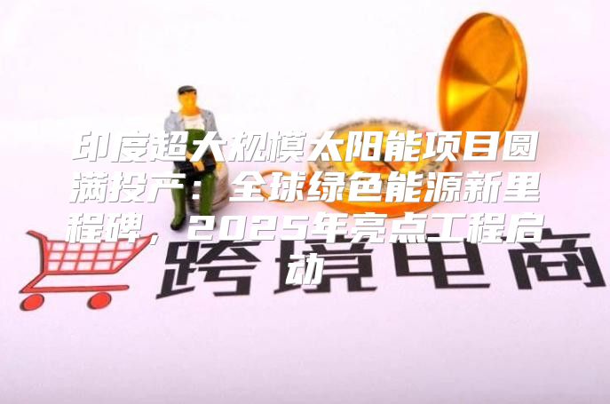 印度超大规模太阳能项目圆满投产：全球绿色能源新里程碑，2025年亮点工程启动