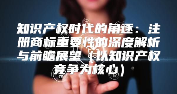 知识产权时代的角逐：注册商标重要性的深度解析与前瞻展望以知识产权竞争为核心