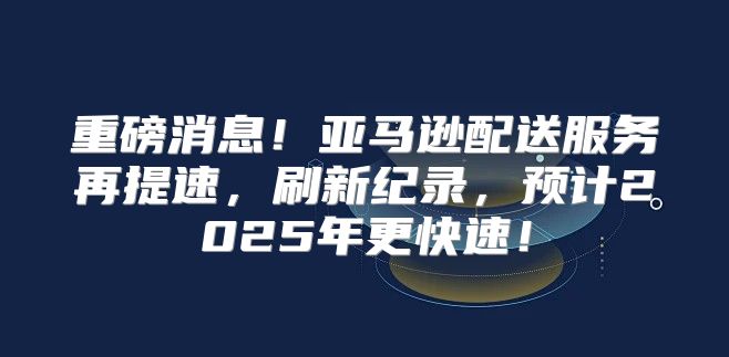 重磅消息！亚马逊配送服务再提速，刷新纪录，预计2025年更快速！