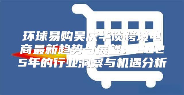 环球易购吴庆华谈跨境电商最新趋势与展望：2025年的行业洞察与机遇分析