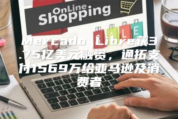 Mercado Libre获3.75亿美元融资，通拓支付1569万给亚马逊及消费者