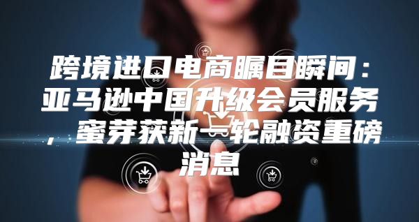 跨境进口电商瞩目瞬间：亚马逊中国升级会员服务，蜜芽获新一轮融资重磅消息