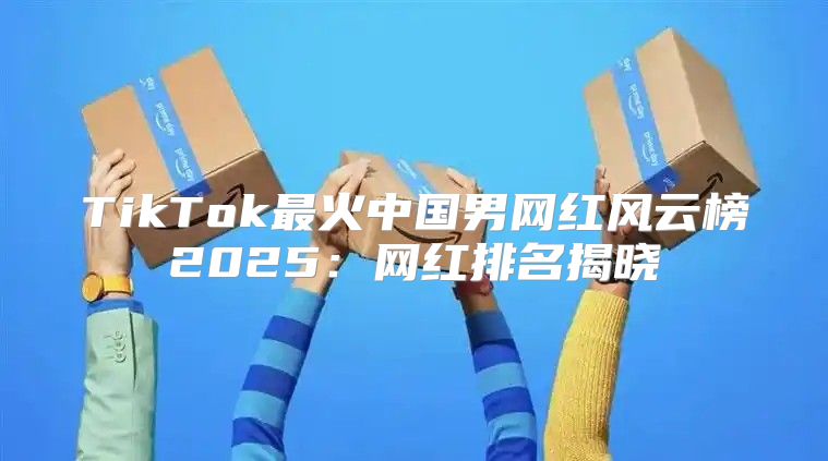 TikTok最火中国男网红风云榜2025网红排名揭晓