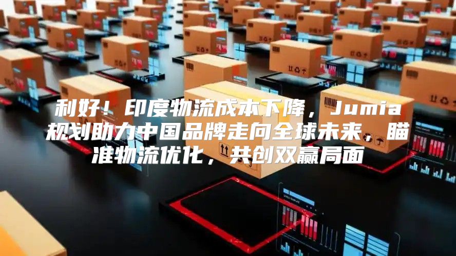 利好！印度物流成本下降，Jumia规划助力中国品牌走向全球未来，瞄准物流优化，共创双赢局面