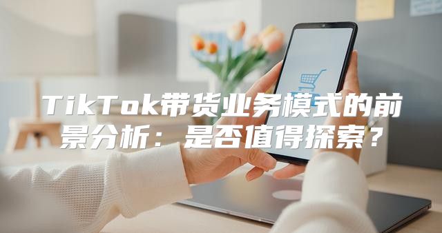 TikTok带货业务模式的前景分析：是否值得探索？