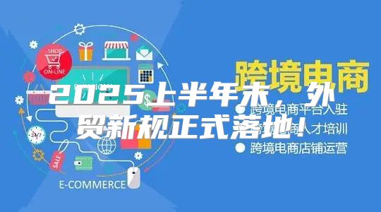 2025上半年末，外贸新规正式落地！