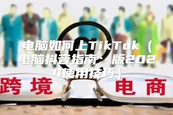 电脑如何上TikTok电脑抖音指南：版2025使用技巧
