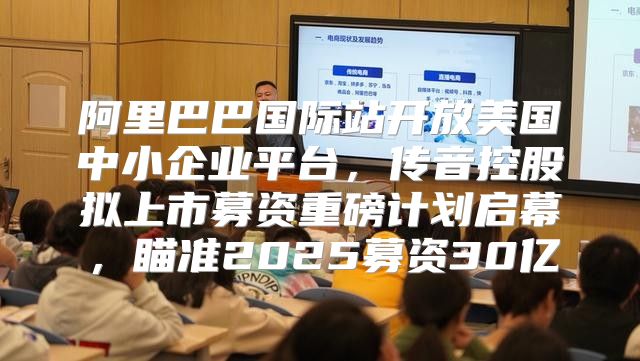 阿里巴巴国际站开放美国中小企业平台，传音控股拟上市募资重磅计划启幕，瞄准2025募资30亿