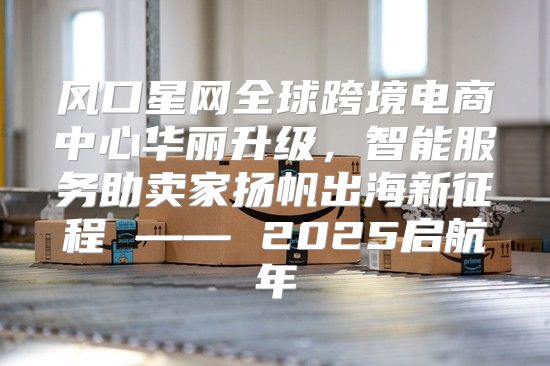 风口星网全球跨境电商中心华丽升级，智能服务助卖家扬帆出海新征程 —— 2025启航年