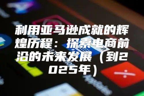 利用亚马逊成就的辉煌历程：探索电商前沿的未来发展到2025年