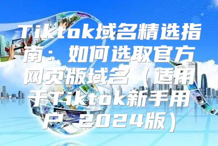 Tiktok域名精选指南：如何选取官方网页版域名适用于Tiktok新手用户 2025版
