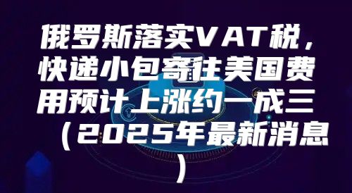 俄罗斯落实VAT税，快递小包寄往美国费用预计上涨约一成三2025年最新消息