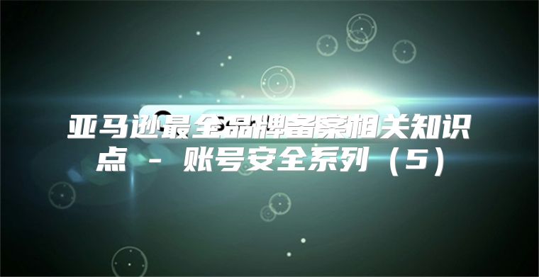 亚马逊最全品牌备案相关知识点 - 账号安全系列5