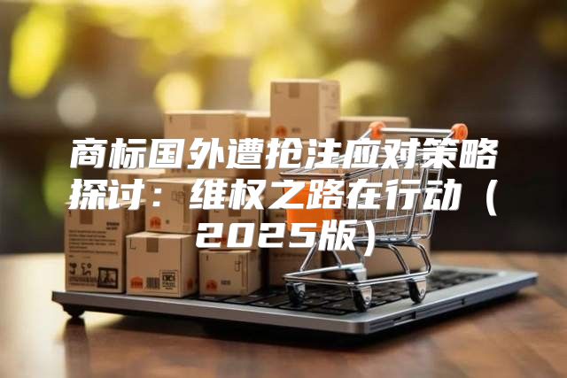 商标国外遭抢注应对策略探讨：维权之路在行动2025版