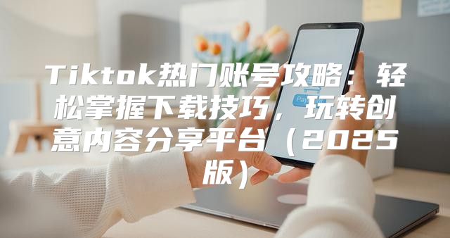 Tiktok热门账号攻略：轻松掌握下载技巧，玩转创意内容分享平台2025版