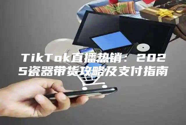 TikTok直播热销：2025瓷器带货攻略及支付指南