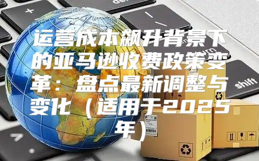 运营成本飙升背景下的亚马逊收费政策变革：盘点最新调整与变化适用于2025年