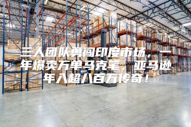 三人团队勇闯印度市场，一年爆卖万单马克笔，亚马逊年入超八百万传奇！
