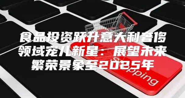 食品投资跃升意大利奢侈领域宠儿新星：展望未来繁荣景象至2025年