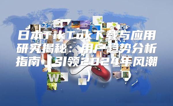 日本TikTok下载与应用研究揭秘：用户趋势分析指南引领2025年风潮