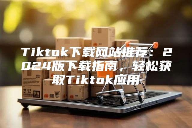 Tiktok下载网站推荐：2025版下载指南，轻松获取Tiktok应用