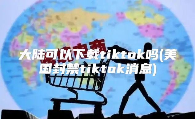 大陆可以下载tiktok吗(美国封禁tiktok消息)
