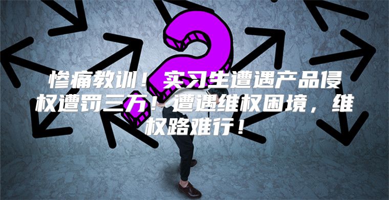 惨痛教训！实习生遭遇产品侵权遭罚三万！遭遇维权困境，维权路难行！