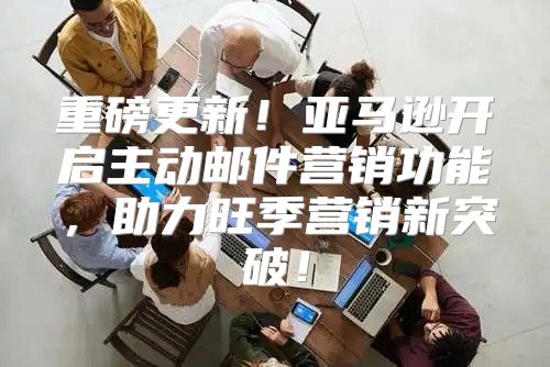 重磅更新！亚马逊开启主动邮件营销功能，助力旺季营销新突破！