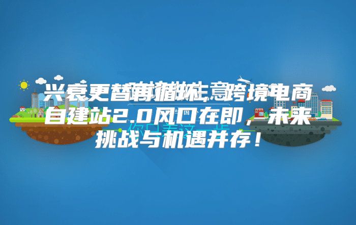兴衰更替再循环，跨境电商自建站2.0风口在即，未来挑战与机遇并存！