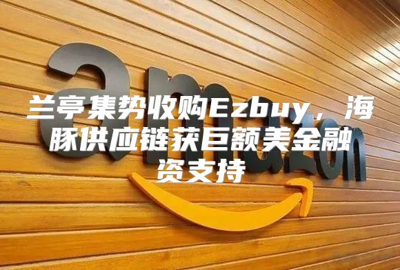 兰亭集势收购Ezbuy，海豚供应链获巨额美金融资支持