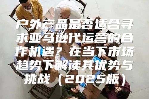 户外产品是否适合寻求亚马逊代运营的合作机遇？在当下市场趋势下解读其优势与挑战2025版