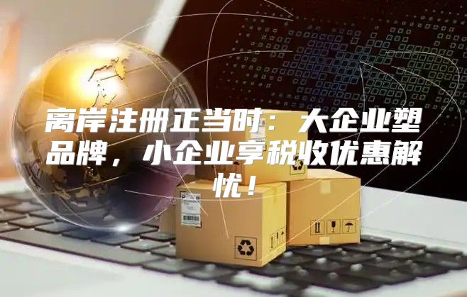 离岸注册正当时：大企业塑品牌，小企业享税收优惠解忧！