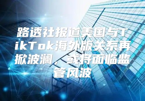 路透社报道美国与TikTok海外版关系再掀波澜，或将面临监管风波