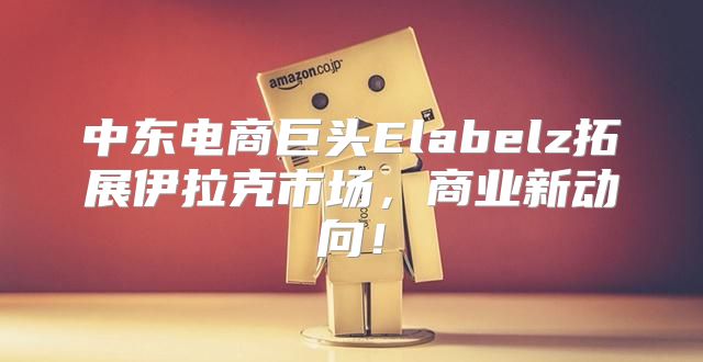 中东电商巨头Elabelz拓展伊拉克市场，商业新动向！