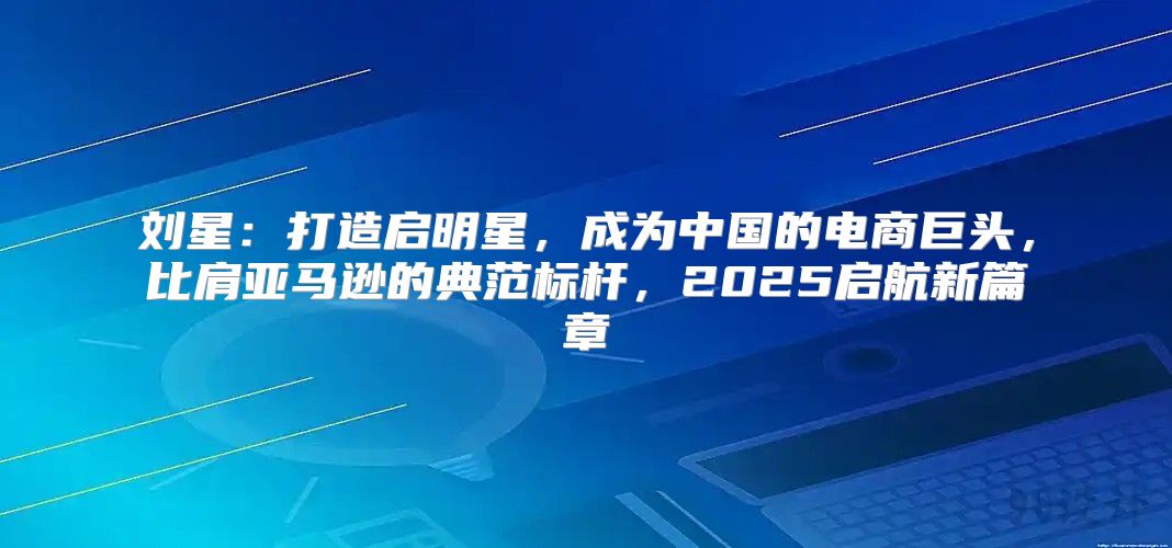 刘星：打造启明星，成为中国的电商巨头，比肩亚马逊的典范标杆，2025启航新篇章
