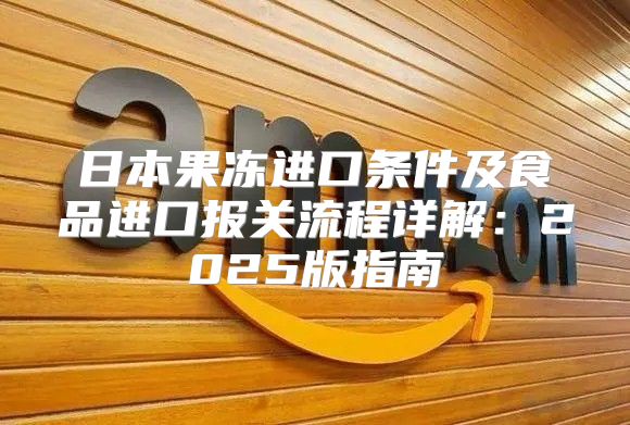 日本果冻进口条件及食品进口报关流程详解：2025版指南