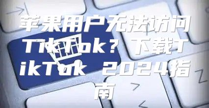 苹果用户无法访问TikTok？下载TikTok 2025指南