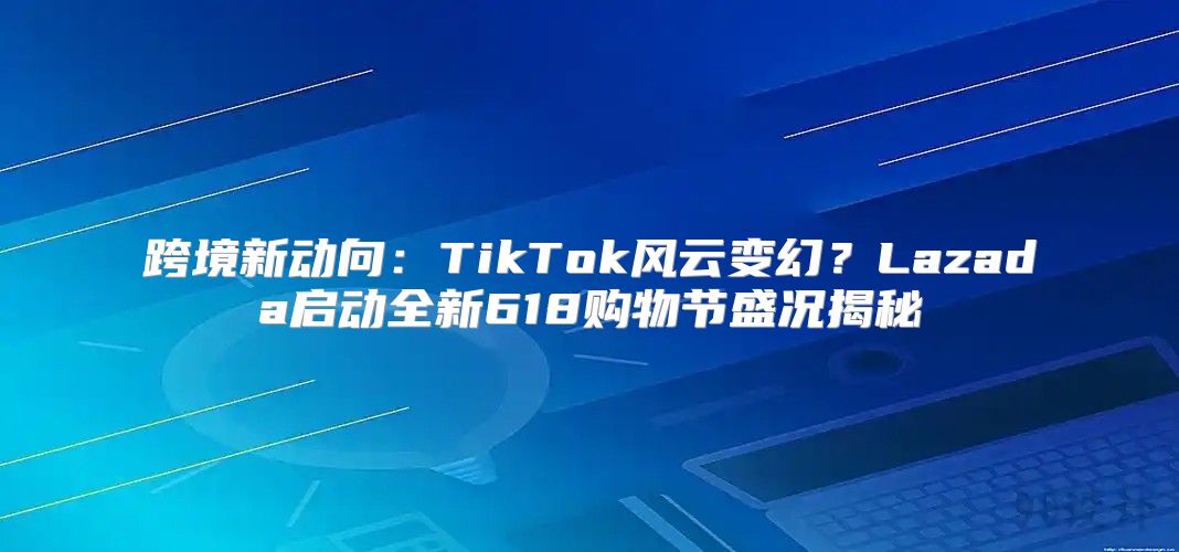 跨境新动向：TikTok风云变幻？Lazada启动全新618购物节盛况揭秘