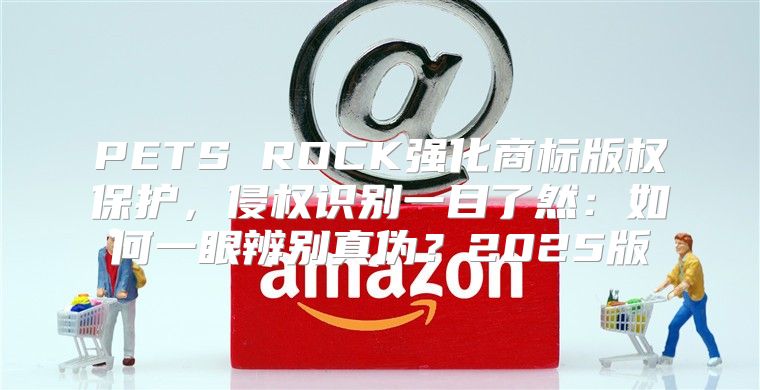 PETS ROCK强化商标版权保护，侵权识别一目了然：如何一眼辨别真伪？2025版