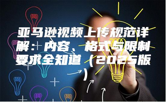 亚马逊视频上传规范详解：内容、格式与限制要求全知道2025版