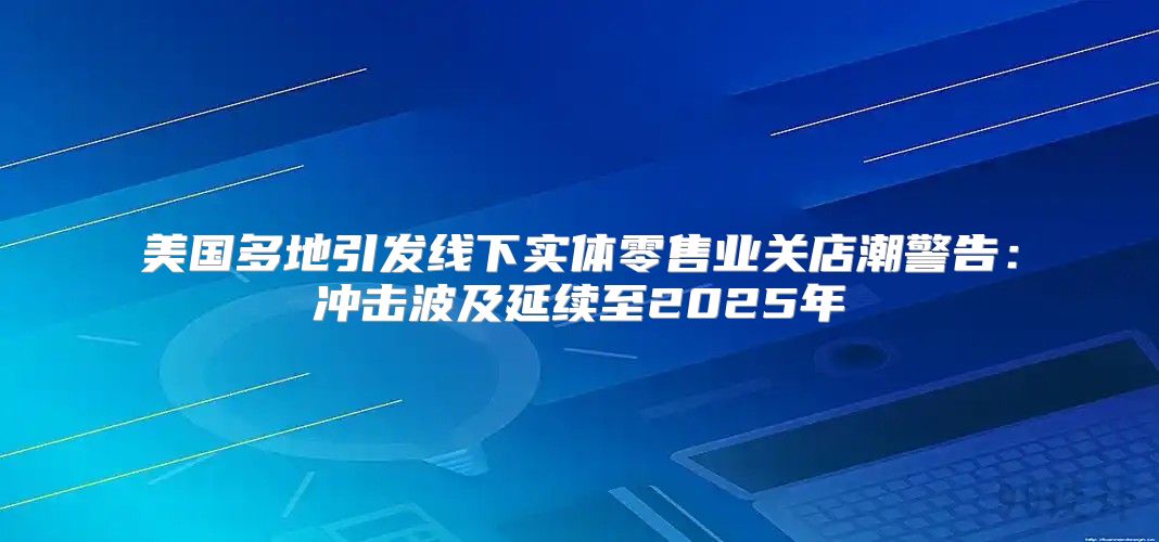 美国多地引发线下实体零售业关店潮警告：冲击波及延续至2025年