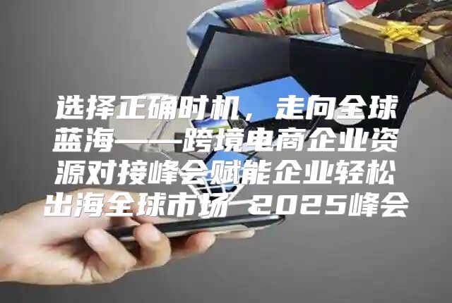 选择正确时机，走向全球蓝海——跨境电商企业资源对接峰会赋能企业轻松出海全球市场 2025峰会