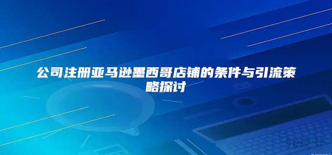 公司注册亚马逊墨西哥店铺的条件与引流策略探讨