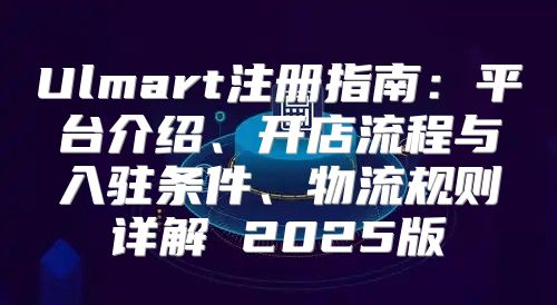 Ulmart注册指南：平台介绍、开店流程与入驻条件、物流规则详解 2025版