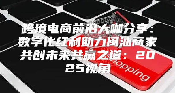 跨境电商前沿大咖分享：数字化红利助力闽汕商家共创未来共赢之道：2025视角