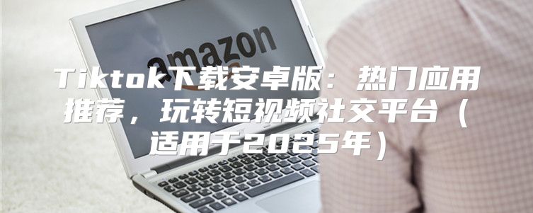 Tiktok下载安卓版：热门应用推荐，玩转短视频社交平台适用于2025年